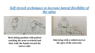Self stretch techniques to increase lateral flexibility of
the spine
Heel-sitting position with patient
reaching the arms overhead and
then walk the hands toward the
convex side.
Side-lying with a rolled towel at
the apex of the convexity
 