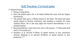 Self Traction: Cervical spine
 Patient Position:
 Siting or lying down.
 Have the patient place his or he hands behind the neck with the fingers
interlocking.
 The patient then gives a lifting motion to the head. The head and spine
maybe placed in flexion, extension, side bending or rotation for more
isolated effects. He or she may apply the traction intermittently or in a
sustaied manner.
 Recommendations varies from few min to 40 minutes. 15-30seconds hold
with 5-10 seconds rest.
 Saunders et al advised 8-10min of spinal traction in disc protrusion
whereas Hickling et al advised 20-40min of spinal traction in disc
protrusion.19,20
 