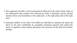  This approach will offer a more biomechanical efficient for the entire kinetic chain of
the lumbo-pelvic-hip complex thus allowing the body to decelerate gravity, ground
reaction forces and momentum at the right joint, in the right plane and at the right
time.2
 Increased stability of the trunk will enable the individual to maintain the spine and
pelvis in the most comfortable & acceptable mechanical position that control the
forces of repetitive micro trauma and protect the structures of the back from further
damage.
 