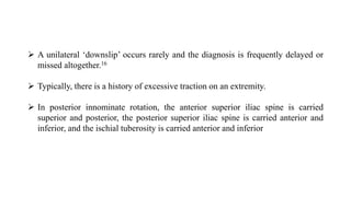  A unilateral ‘downslip’ occurs rarely and the diagnosis is frequently delayed or
missed altogether.16
 Typically, there is a history of excessive traction on an extremity.
 In posterior innominate rotation, the anterior superior iliac spine is carried
superior and posterior, the posterior superior iliac spine is carried anterior and
inferior, and the ischial tuberosity is carried anterior and inferior
 