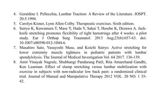 4. Geraldine I. Pellecchia, Lumbar Traction: A Review of the Literature. JOSPT.
20:5:1994.
5. Carolyn Kisner, Lynn Allen Colby. Therapeutic exercises. Sixth edition.
6. Sairyo K, Kawamura T, Mase Y, Hada Y, Sakai T, Hasebe K, Dezawa A. Jack-
knife stretching promotes flexibility of tight hamstrings after 4 weeks: a pilot
study. Eur J Orthop Surg Traumatol. 2013 Aug;23(6):657-63. doi:
10.1007/s00590-012-1044-6.
7. Masahiro Sato, Yasuyoshi Mase, and Koichi Sairyo. Active stretching for
lower extremity muscle tightness in pediatric patients with lumbar
spondylolysis. The Journal of Medical Investigation Vol. 64 2017. 136-139.
8. Amit Vinayak Nagrale, Shubhangi Pandurang Patil, Rita Amarchand Gandhi,
Ken Learman. Effect of slump stretching versus lumbar mobilization with
exercise in subjects with non-radicular low back pain: a randomized clinical
trial. Journal of Manual and Manipulative Therapy 2012 VOL. 20 NO. 1 35-
42.
 