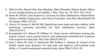 9. Shih-Lin Hsu, Harumi Oda, Saya Shirahata, Mana Watanabe, Makoto Sasaki. Effects
of core strength training on core stability. J. Phys. Ther. Sci. 30: 1014–1018, 2018.
10. Stuart M. McGill, Amy Karpowicz. Exercises for Spine Stabilization: Motion/Motor
Patterns, Stability Progressions, and Clinical Technique. Arch Phys Med Rehabil Vol
90, January 2009; 118-126.
11. Kavcic N, Grenier S, McGill SM. Quantifying tissue loads and spine stability while
performing commonly prescribed low back stabilization exercises. Spine
2004;29:2319-2.
12. Koumantakis GA, Watson PJ, Oldham JA. Trunk muscle stabilization training plus
general exercise versus general exercise only:randomized controlled trial of patients
with recurrent low back pain. Phys Ther 2005;85:209-25.
13. Suni J, Rinne M, Natri A, Statistisian MP, Parkkari J, Alaranta H. Control of the
lumbar neutral zone decreases low back pain and improves self-evaluated work
ability: a 12-month randomized controlled study. Spine 2006;31:E611-20.
 
