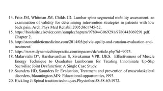 14. Fritz JM, Whitman JM, Childs JD. Lumbar spine segmental mobility assessment: an
examination of validity for determining intervention strategies in patients with low
back pain. Arch Phys Med Rehabil 2005;86:1745-52.
15. https://booksite.elsevier.com/samplechapters/9780443069291/9780443069291.pdf.
Chapter 2.
16. http://stoneathleticmedicine.com/2014/05/pelvic-upslip-and-rotation-evaluation-and-
treatment/
17. https://www.dynamicchiropractic.com/mpacms/dc/article.php?id=9073.
18. Malarvizhi D*, Harshavardhan S, Sivakumar VPR. IJKS. Effectiveness of Muscle
Energy Technique to Quadratus Lumborum for Treating Innominate Up-Slip
Sacroiliac Joint Dysfunction: A Single Case Study.
19. Saunders HD, Saunders R: Evaluation, Treatment and prevention of musculoskeletal
disorders, bloomington,MN: Educational opportunities,1993.
20. Hickling J: Spinal traction techniques.Physiother.58:58-63:1972.
 
