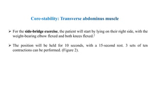  For the side-bridge exercise, the patient will start by lying on their right side, with the
weight-bearing elbow flexed and both knees flexed.2
 The position will be held for 10 seconds, with a 15-second rest. 3 sets of ten
contractions can be performed. (Figure 2).
 