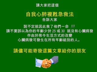 自我心肺複甦急救法 告訴 大家 說 不定就因此救了他們一命  !!!   請不要誤以為你的年齡少於 25 或 30   就 没 有心臟病發作由於現今生活方式的改變 心臟病發可發生在所有年齡組 别 的人。 請儘可能寄發這篇文章給你的朋友 請大家把這個 