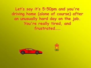 Let‘s say it’s 5:50pm and you're driving home (alone of course) after an unusually hard day on the job. You're really tired, and frustrated…… 