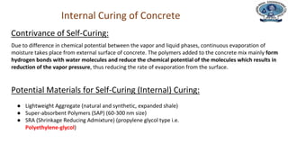 Department of Civil Engineering
Internal Curing of Concrete
Due to difference in chemical potential between the vapor and liquid phases, continuous evaporation of
moisture takes place from external surface of concrete. The polymers added to the concrete mix mainly form
hydrogen bonds with water molecules and reduce the chemical potential of the molecules which results in
reduction of the vapor pressure, thus reducing the rate of evaporation from the surface.
Contrivance of Self-Curing:
Potential Materials for Self-Curing (Internal) Curing:
● Lightweight Aggregate (natural and synthetic, expanded shale)
● Super-absorbent Polymers (SAP) (60-300 nm size)
● SRA (Shrinkage Reducing Admixture) (propylene glycol type i.e.
Polyethylene-glycol)
 