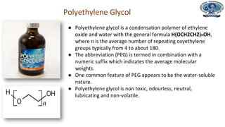 Department of Civil Engineering
Polyethylene Glycol
● Polyethylene glycol is a condensation polymer of ethylene
oxide and water with the general formula H(OCH2CH2)nOH,
where n is the average number of repeating oxyethylene
groups typically from 4 to about 180.
● The abbreviation (PEG) is termed in combination with a
numeric suffix which indicates the average molecular
weights.
● One common feature of PEG appears to be the water-soluble
nature.
● Polyethylene glycol is non toxic, odourless, neutral,
lubricating and non-volatile.
 