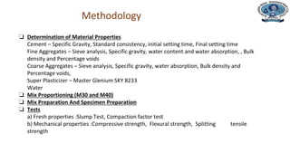 Department of Civil Engineering
Methodology
❏ Determination of Material Properties
Cement – Specific Gravity, Standard consistency, initial setting time, Final setting time
Fine Aggregates – Sieve analysis, Specific gravity, water content and water absorption, , Bulk
density and Percentage voids
Coarse Aggregates – Sieve analysis, Specific gravity, water absorption, Bulk density and
Percentage voids,
Super Plasticizer – Master Glenium SKY 8233
Water
❏ Mix Proportioning (M30 and M40)
❏ Mix Preparation And Specimen Preparation
❏ Tests
a) Fresh properties :Slump Test, Compaction factor test
b) Mechanical properties :Compressive strength, Flexural strength, Splitting tensile
strength
 