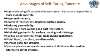 Department of Civil Engineering
Advantages of Self-Curing Concrete
❖Improved curing of concrete enhances cement hydration and provides a
more durable concrete.
❖Lower maintenance.
❖Control of moisture loss improves surface quality.
❖Reducing permeability.
❖Producing a hard wearing and dust free surface.
❖Minimizing potential for surface cracking and shrinkage.
❖Fugitive colour provides visual guide during application.
❖Water Based, therefore, non-flammable.
❖Increase early age strength.
❖Spray application reduces labour cost and eliminates the need for
alternative curing systems.
 
