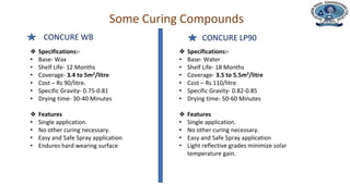 Department of Civil Engineering
Some Curing Compounds
CONCURE WB
❖ Specifications:-
• Base- Wax
• Shelf Life- 12 Months
• Coverage- 3.4 to 5m2/litre
• Cost – Rs 90/litre.
• Specific Gravity- 0.75-0.81
• Drying time- 30-40 Minutes
❖ Features
• Single application.
• No other curing necessary.
• Easy and Safe Spray application
• Endures hard wearing surface
❖ Specifications:-
• Base- Water
• Shelf Life- 18 Months
• Coverage- 3.5 to 5.5m2/litre
• Cost – Rs 110/litre.
• Specific Gravity- 0.82-0.85
• Drying time- 50-60 Minutes
❖ Features
• Single application.
• No other curing necessary.
• Easy and Safe Spray application
• Light reflective grades minimize solar
temperature gain.
CONCURE LP90
 