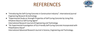 Department of Civil Engineering
REFERENCES
● “Introducing the Self-Curing Concrete in Construction Industry”. International journal
Engineering Research & technology
● “Experimental Study on Strength Properties of Self Curing Concrete by Using Poly
Ethylene Glycol as Self Curing Agent”
International Research Journal of Engineering and Technology
● “An Experimental Investigation of Eco-Friendly Self-Curing Concrete Incorporated with
Polyethylene Glycol”
International Advanced Research Journal in Science, Engineering and Technology.
 