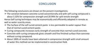 Department of Civil Engineering
CONCLUSION
The following conclusions are drawn on the present investigations;
➢ The variation between concrete cured conventionally and with self curing compound is
about 3.32% for compression strength and 20.94% for split tensile strength
Hence Self curing techniques may be economically and efficiently adopted in remote as
well as water scarcity areas.
➢ The Surface of the self cured cement paste is less permeable to water vapour than
that of normal cured cement paste.
➢ Curing compounds increases early strength of concrete than normal cured concrete.
➢ Concrete with curing compounds gives smooth and fine finished surface than concrete
without curing compound.
➢ About 100% of results have been attained in compressive strength with small amount
of water this method can be implemented in construction field.
 