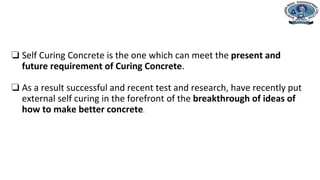 ❏ Self Curing Concrete is the one which can meet the present and
future requirement of Curing Concrete.
❏ As a result successful and recent test and research, have recently put
external self curing in the forefront of the breakthrough of ideas of
how to make better concrete.
 