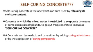 Department of Civil Engineering
SELF-CURING CONCRETE???
❖Self-Curing Concrete is the one which can cure itself by retaining its
moisture content.
❖Concrete in which the mixed water is restricted to evaporate by means
of some chemical compounds, to go out from concrete is known as
“SELF-CURING CONCRETE”
❖A Concrete can be made to self cure either by adding curing admixtures
or by the application of curing compounds
 