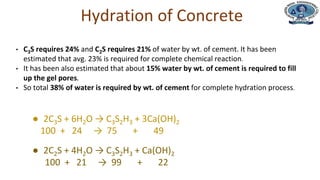 ● 2C3S + 6H2O → C3S2H3 + 3Ca(OH)2
100 + 24 → 75 + 49
● 2C2S + 4H2O → C3S2H3 + Ca(OH)2
100 + 21 → 99 + 22
• C3S requires 24% and C2S requires 21% of water by wt. of cement. It has been
estimated that avg. 23% is required for complete chemical reaction.
• It has been also estimated that about 15% water by wt. of cement is required to fill
up the gel pores.
• So total 38% of water is required by wt. of cement for complete hydration process.
Hydration of Concrete
 