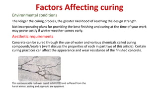 Factors Affecting curing
Environmental conditions
The longer the curing process, the greater likelihood of reaching the design strength.
Not incorporating plans for providing the best finishing and curing at the time of your work
may prove costly if winter weather comes early.
Aesthetic requirements
Concrete can be cured through the use of water and various chemicals called curing
compounds/sealers (we’ll discuss the properties of each in part two of this article). Certain
curing practices can affect the appearance and wear resistance of the finished concrete.
This surmountable curb was cured in fall 2013 and suffered from the
harsh winter; scaling and pop-outs are apparent
 