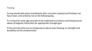 Timing
Curing should take place immediately after concrete is placed and finished; not
hours later, and certainly not on the following day.
It is critical for early-age concrete to be subjected to moisture and temperatures
above 50 degrees Fahrenheit for appropriate strength gain
If the concrete dries out or temperatures dip to near freezing, its strength and
durability can be compromised.
 