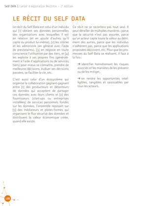 100
Self DATA | Cahier d'exploration MesInfos - 2e
édition
LE RÉCIT DU SELF DATA
Le récit du Self Data est celui d’un individu
qui [1] obtient ses données personnelles
des organisations avec lesquelles il est
en relation (et en ajoute d’autres qu’il
capte ou produit lui-même), [2] les stocke
et les administre (en général avec l’aide
de prestataires), [3] en négocie en toute
conscience l’utilisation par des tiers, et [4]
les exploite à ses propres fins (générale-
ment à l’aide d’applications ou de services
tiers) pour mieux se connaître, prendre de
meilleures décisions, évaluer ses décisions
passées, se faciliter la vie, etc.
C’est aussi celui d’un écosystème qui
organise la collaboration gagnant-gagnant
entre [1] des producteurs et détenteurs
de données qui acceptent de partager
ces données avec leurs clients et [2] des
fournisseurs (start-ups ou entreprises
installées) de services personnels fondés
sur les données, l’ensemble reposant sur
[3] des médiateurs et plates-formes qui
organisent le flux sécurisé des données et
distribuent la valeur économique créée,
quand elle existe.
Ce récit ne se racontera pas tout seul. Il
peut dérailler de multiples manières : parce
que la sécurité n’est pas assurée, parce
qu’un acteur capte toute la valeur au détri-
ment des autres, parce que les individus
n’adhèrent pas, parce que les applications
proposées déçoivent, etc. Pour que les pro-
messes du Self Data se réalisent, il faut à
la fois :
ǘǘ identifier honnêtement les risques
associés et les manières de les prévenir
ou de les mitiger,
ǘǘ en rendre les opportunités intel-
ligibles, tangibles et saisissables par
tous les acteurs.
 