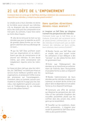 104
Self DATA | Cahier d'exploration MesInfos - 2e
édition
2| LE DÉFI DE L'EMPOWERMENT
Comment faire en sorte que le Self Data distribue réellement des connaissances et des
capacités aux individus, y compris au plus grand nombre ?
01 Imaginer un Self Data qui élargisse
vraiment les perspectives des individus
Comment éviter que le Self Data ne se
traduise, d'une part, par un pouvoir accru
de plates-formes commerciales sur la vie
des individus et d'autre part, par un enfer-
mement des individus sur leurs cercles,
leurs relations, leurs centres d'intérêt ?
ǘǘ Rendre l'accès aux Self Data aisé
et simple, sans pour autant inviter
les utilisateurs à tout déléguer à des
“services” ou des plates-formes dont
ils ignoreraient tout.
ǘǘ Éviter que l'hébergement des
données ne se transforme en enferme-
ment de l'individu dans l’écosystème
d'une plate-forme ou dans un dispositif
technique.
ǘǘ Rendre l'administration de leurs
données par les individus simple et peu
coûteuse, en évitant de les inviter à se
placer dans la dépendance d'une plate-
forme ou d'un dispositif technique.
ǘǘ Construire une offre de services
qui élargisse les perspectives des indi-
vidus et leur permette d'explorer des
nouvelles possibilités plutôt que les
confiner dans des univers clos, entre
gens qui se ressemblent.
ǘǘ Travailler sur les conditions, dispo-
sitifs, partenariats... à imaginer pour
rendre le potentiel du Self Data acces-
sible au plus grand nombre.
Le simple accès à leurs données ne donne
en lui-même aucun pouvoir aux individus
s'ils ne disposent pas des connaissances
et/ou des outils pour les comprendre et en
tirer parti. Au contraire, il peut faire naître
au moins deux risques :
ǘǘ celui de ne retrouver la main sur ses
données que pour la reperdre au profit
de grandes plates-formes qui se char-
geront volontiers de nous décharger de
ce souci…
ǘǘ que les Self Data profitent avant
tout aux organisations et ne redistri-
buent que peu de connaissance et de
pouvoir aux individus. Et sans doute
même, que cette connaissance soit
inégalement répartie entre les indivi-
dus...
Le risque est donc réel que, pour les indivi-
dus, les “Self Data” ne soient pas mises au
service d’une meilleure symétrie avec les
organisations, et produisent l’effet inverse
des promesses qui l’accompagnent…
Comment, dans ce contexte, assurer com-
modité et simplicité d’usage pour les indi-
vidus, mais également garantir une ouver-
ture et l’indépendance de ces individus
vis-à-vis des plates-formes ?
Dans quelles directions
devons-nous avancer ?
 