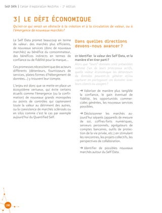 106
Self DATA | Cahier d'exploration MesInfos - 2e
édition
3| LE DÉFI ÉCONOMIQUE
Qu’est-ce qui serait un obstacle à la création et à la circulation de valeur, ou à
l’émergence de nouveaux marchés ?
Le Self Data promet beaucoup en terme
de valeur : des marchés plus efficients,
de nouveaux services (donc de nouveaux
marchés) au bénéfice du consommateur,
des bénéfices indirects en termes de
confiance ou de fidélité pour la marque…
Cespromessesnécessitentquedesacteurs
différents (détenteurs, fournisseurs de
services, plates-formes d’hébergement de
données…) y trouvent leur compte.
L’enjeu est donc que se mette en place un
écosystème vertueux, qui évite certains
écueils comme l’émergence (ou la confir-
mation) de nouveaux grands monopoles
ou points de contrôles qui capteraient
toute la valeur au détriment des autres,
ou la coexistence de marchés sclérosés ou
en silos comme c’est le cas par exemple
aujourd’hui du Quantified Self.
01 Identifier la valeur des Self Data, et la
manière d’en tirer parti ?
Alors que “leurs” données sont présentées
comme l’un de leurs principaux actifs,
quelle valeur économique les détenteurs
de données peuvent-ils générer et/ou
capturer en partageant ces données avec
leurs clients ou usagers ?
ǘǘ Valoriser de manière plus tangible
la confiance, le gain éventuel de
fidélité, les opportunités commer-
ciales générées, les nouveaux services
possibles.
ǘǘ Décloisonner les marchés au-
jourd’hui séparés (appareils de mesure
de soi, coffres-forts numériques,
serveurs personnels, agrégateurs de
comptes bancaires, outils de protec-
tion de la vie privée, etc.) en stimulant
les rencontres, les projets collectifs, les
perspectives de collaboration.
ǘǘ Identifier de possibles nouveaux
marchés autour du Self Data.
Dans quelles directions
devons-nous avancer ?
 