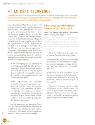 108
Self DATA | Cahier d'exploration MesInfos - 2e
édition
4| LE DÉFI TECHNIQUE
Comment faciliter la mise en oeuvre concrète du Self Data au travers d’outils automati-
sés et sécurisés mais aussi standardisés, décentralisés et interopérables, afin de promou-
voir un écosystème d’innovation divers et dynamique ?
L’expérimentation MesInfos a montré - s’il
en était encore besoin - que les systèmes
d’information des entreprises ne sont
pas prêts pour partager les données avec
les clients ou usagers. Ils ont en effet été
conçus dans l’idée que les données seraient
au service exclusif des outils de pilotage, de
management, de gestion de la relation client
des organisations - ce qui est déjà en soi un
vrai défi tant le partage de données entre
les différents services est un casse-tête !
En pensant les données comme devant être
misesàdisposition des individusetd’acteurs
tiers, la “perspective Self Data” fait légitime-
ment naître de nouveaux risques, particuliè-
rement pour les entreprises.
ǘǘ En faisant peser sur ces dernières de
nouvelles responsabilités : si les SI des or-
ganisations doivent apprendre à “parler”
avec ceux des individus, alors les enjeux
d’identification des clients et de sécurité
des transferts de données prennent une
toute autre importance.
ǘǘ En introduisant de nouvelles
contraintes pour leur organisation : stan-
dards de données (dont les données
“collectives”, qui concernent un foyer,
une famille, une entité, …), contrainte
nouvelle des données en temps réel (à
laquelle la plupart des systèmes d’infor-
mation ne sont pas préparés), portabilité
des données par défaut...
Et cela, sans compter sur les enjeux finan-
ciers qui accompagnent ce retournement de
perspective, auxquels devront faire face les
entreprises - mais aussi, en face, les plates-
formes et les fournisseurs de services.
01 Un “système d'information” personnel
fiable, simple, commode et utile
Quel(s) environnement(s) technique(s)
pour permettre aux individus de tirer tout
le parti possible de leurs propres données,
sans exiger de connaissances techniques ni
un investissement significatif en temps et
en matériel ?
ǘǘ Identifier les fonctions à remplir et en
scénariser l'organisation au quotidien.
ǘǘ Recenser les différentes modalités
techniques et architecturales propo-
sées ou envisageables : cloud person-
nel, “entrepôt de données personnel”,
APIs, etc.
ǘǘ Identifier ce qui fonctionne ou ne
fonctionne pas dans les solutions exis-
tantes ou en préparation, ainsi que les
éventuels verrous technologiques à
faire sauter.
ǘǘ Comment s’assurer que les outils
techniques et les plates-formes de
services garantiront une totale porta-
bilité des données, voire une interopé-
rabilité, sans créer de nouveaux mono-
poles ou consolider les existants ?
Dans quelles directions
devons-nous avancer ?
 