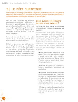 110
Self DATA | Cahier d'exploration MesInfos - 2e
édition
5| LE DÉFI JURIDIQUE
Comment faire en sorte qu’un monde de “Self Data” fournisse aux individus à la fois plus
de pouvoir et plus de sécurité, sans créer d’incertitude juridique pour les organisations ni
systématiquement déséquilibrer la relation en leur défaveur ?
Dans quelles directions
devons-nous avancer ?
01 Eviter de faire peser de nouvelles
responsabilités trop importantes sur les
individus
Comment faire peser moins d’obligation
sur les individus et sur les prestataires qui
les assistent dans le stockage et l’admi-
nistration de “leurs” données ? Comment
gagner du temps et de la sécurité juridique
en fondant le travail des innovateurs, des
chercheurs, des détenteurs de données,
des régulateurs, etc., dans le domaine du
Self Data, sur des référentiels communs et
acceptés ?
ǘǘ Documenter ce que serait un droit
deré-utilisationdesespropresdonnées
- au-delà de l’actuel “droit d’accès” :
domaine d’application, forme (droit
d’accès, droit de propriété…), condi-
tions d’application...
ǘǘ Rendre les obligations de sécurité,
loyauté, portabilité… intelligibles et
applicables.
ǘǘ Identifier les référentiels juridiques
et non-juridiques existants ou en éla-
boration en matière de données et de
métadonnées, de consentement, de
traitements, de droits, etc. Engager, le
cas échéant, un travail en vue d'établir
des référentiels là où il en manquerait.
ǘǘ lmaginer des interfaces applicatives
simples et exploitables pour générer
des licences, produire des métadon-
nées, etc.
Les “Self Data” supposent que les indivi-
dus puissent exprimer leurs préférences et
leur volonté quant à l’usage des données
personnelles qu’ils détiennent désormais,
vis-à-vis des applications qu’ils choisissent
d’utiliser et auxquelles ils choisissent de
soumettre certaines données, sous cer-
taines conditions.
Comment rendre l’exercice de cette
volonté à la fois simple, clair et réel ?
Comment en vérifier l’application ?
Si l’on ne se penche pas sérieusement
sur ce défi, le risque est que les Self Data
fassent peser de nouvelles responsabilités
sur les individus (auxquelles ils pourront
difficilement faire face seuls) et sur les
organisations, qu’elles soient détentrices,
fournisseurs de services ou plates-formes.
 