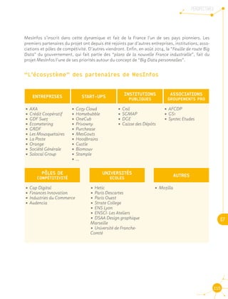 PERSPECTIVES
07
115
MesInfos s’inscrit dans cette dynamique et fait de la France l’un de ses pays pionniers. Les
premiers partenaires du projet ont depuis été rejoints par d’autres entreprises, institutions, asso-
ciations et pôles de compétivité. D’autres viendront. Enfin, en août 2014, la “Feuille de route Big
Data” du gouvernement, qui fait partie des “plans de la nouvelle France industrielle”, fait du
projet MesInfos l’une de ses priorités autour du concept de “Big Data personnelles”.
“L’écosystème” des partenaires de MesInfos
START-UPS
UNIVERSITÉS
ECOLES
ENTREPRISES
PÔLES DE
COMPÉTITIVITÉ
INSTITUTIONS
PUBLIQUES
AUTRES
ASSOCIATIONS
GROUPEMENTS PRO
•	AXA
•	Crédit Coopératif
•	GDF Suez
•	Ecometering
•	GRDF
•	Les Mousquetaires
•	La Poste
•	Orange
•	Société Générale
•	Solocal Group
•	Cozy Cloud
•	Homebubble
•	OneCub
•	Privowny
•	Purchease
•	MesGouts
•	Hoodbrains
•	Custle
•	Biomouv
•	Stample
•	...
•	Cnil
•	SGMAP
•	DGE
•	Caisse des Dépôts
•	AFCDP
•	GS1
•	Syntec Etudes
•	Cap Digital
•	Finances Innovation
•	Industries du Commerce
•	Audencia
•	Hetic
•	Paris Descartes
•	Paris Ouest
•	Strate College
•	ENS Lyon
•	ENSCI- Les Ateliers
•	DSAA Design graphique
Marseille
•	Université de Franche-
Comté
•	Mozilla
 