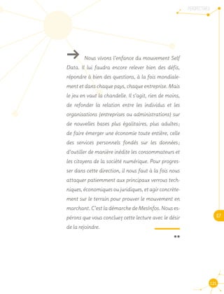 PERSPECTIVES
07
121
ǘǘ Nous vivons l’enfance du mouvement Self
Data. Il lui faudra encore relever bien des défis,
répondre à bien des questions, à la fois mondiale-
ment et dans chaque pays, chaque entreprise. Mais
le jeu en vaut la chandelle. Il s’agit, rien de moins,
de refonder la relation entre les individus et les
organisations (entreprises ou administrations) sur
de nouvelles bases plus égalitaires, plus adultes ;
de faire émerger une économie toute entière, celle
des services personnels fondés sur les données ;
d’outiller de manière inédite les consommateurs et
les citoyens de la société numérique. Pour progres-
ser dans cette direction, il nous faut à la fois nous
attaquer patiemment aux principaux verrous tech-
niques, économiques ou juridiques, et agir concrète-
ment sur le terrain pour prouver le mouvement en
marchant. C’est la démarche de MesInfos. Nous es-
pérons que vous concluez cette lecture avec le désir
de la rejoindre.
 ¨
 