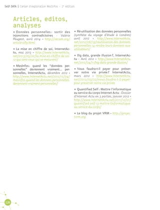 126
Self DATA | Cahier d'exploration MesInfos - 2e
édition
Articles, editos,
analyses
•	Données personnelles : sortir des
injonctions contradictoires - Valérie
Peugeot, avril 2014 · http://vecam.org/
article1289.html
•	La mise en chiffre de soi, InternetAc-
tu, mai 2013 · http://www.InternetActu.
net/2013/05/22/la-mise-en-chiffre-de-soi-
12-qui-sont-ceux-qui-se-mesurent/
•	MesInfos : quand les “données per-
sonnelles” deviennent vraiment… per-
sonnelles, InternetActu, décembre 2012 ·
http://www.InternetActu.net/2012/12/04/
mesinfos-quand-les-donnees-personnelles-
deviennent-vraiment-personnelles/
•	Ré-utilisation des données personnelles
(synthèse du voyage d’étude à Londres)
avril 2012 · http://www.InternetActu.
net/2012/06/19/reutilisation-des-donnees-
personnelles-14-rendre-leurs-donnees-aux-
utilisateurs/
•	Big data, grande illusion ?, InternetAc-
tu - Avril 2012 · http://www.InternetActu.
net/2012/04/11/big-data-grande-illusion/
•	Nous faudra-t-il payer pour préser-
ver notre vie privée ? InternetActu,
mars 2012 · http://www.InternetActu.
net/2012/03/22/nous-faudra-t-il-payer-
pour-preserver-notre-vie-privee
•	Quantified Self : Mettre l’informatique
au service du corps Internet Actu - Dossier
d’Internet Actu en 3 parties, janvier 2012 ·
http://www.InternetActu.net/2011/12/01/
quantified-self-13-mettre-linformatique-
au-service-du-corps/
•	Le blog du projet VRM · http://projec-
tvrm.org
 
