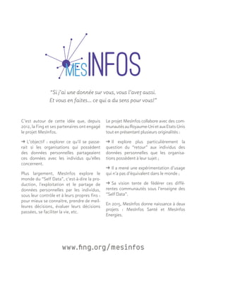 C’est autour de cette idée que, depuis
2012, la Fing et ses partenaires ont engagé
le projet MesInfos.
ǘǘ L’objectif : explorer ce qu’il se passe-
rait si les organisations qui possèdent
des données personnelles partageaient
ces données avec les individus qu’elles
concernent.
Plus largement, MesInfos explore le
monde du “Self Data”, c’est-à-dire la pro-
duction, l'exploitation et le partage de
données personnelles par les individus,
sous leur contrôle et à leurs propres fins :
pour mieux se connaître, prendre de meil-
leures décisions, évaluer leurs décisions
passées, se faciliter la vie, etc.
“Si j’ai une donnée sur vous, vous l’avez aussi.
Et vous en faites… ce qui a du sens pour vous!”
Le projet MesInfos collabore avec des com-
munautésauRoyaume-UnietauxEtats-Unis
tout en présentant plusieurs originalités :
ǘǘ Il explore plus particulièrement la
question du “retour” aux individus des
données personnelles que les organisa-
tions possèdent à leur sujet ;
ǘǘ Il a mené une expérimentation d’usage
qui n’a pas d’équivalent dans le monde ;
ǘǘ Sa vision tente de fédérer ces diffé-
rentes communautés sous l’enseigne des
“Self Data”.
En 2015, MesInfos donne naissance à deux
projets : MesInfos Santé et MesInfos
Energies.
www.fing.org/mesinfos
 