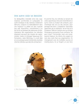 LE “ RETOUR ” DES DONNEES PERSONNELLES AUX INDIVIDUS : L’ENJEU 01
13
•	 Photo : Sebastiaan ter Burg
Une autre voie se dessine
Ce déséquilibre intenable entre des orga-
nisations surinformées et suréquipées en
outils d’analyse et des individus totalement
démunis, conduira t-il indéniablement dans
une impasse ? La réalité est plus nuancée
que cela. Aujourd’hui, contrairement à ce
qui fut le cas pendant des décennies d’infor-
matisation des organisations, les individus
disposent eux-aussi des moyens de capter,
stocker, traiter et échanger beaucoup d’in-
formations : selon McKinsey, il y avait déjà
en 2010 presque autant de données stockées
chez les individus que dans les entreprises !
En premier lieu, les individus se servent de
cette capacité pour discuter ensemble de ce
qu’ils vivent ou évaluer des produits, pour
s’échanger des avis ou des services, pour
partager des biens. L’expédition “Nouvelles
approches de la confiance” de la Fing et la
Fondation Télécom mettait ainsi en lumière
l’émergence puissante d’une confiance “de
pair à pair”, horizontale. Avec une consé-
quence majeure : les clients, les usagers ne
sont plus seuls face aux organisations. En
interagissant avec de multiples sources et
interlocuteurs, ils se forgent un avis hors
 