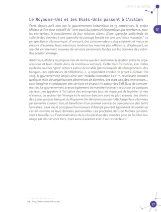 La piste du partage
02
27
Le Royaume-Uni et les Etats-Unis passent à l’action
Porté depuis avril 2011 par le gouvernement britannique et 19 entreprises, le projet
Midata se fixe pour objectif de “tirer parti du potentiel économique que représente, pour
les entreprises, le basculement de leur relation clients d’une approche unilatérale de
collecte des données à une approche de partage fondée sur une confiance mutuelle.” La
perspective est économique : d’une part, des consommateurs plus exigeants et mieux en
mesure d’exprimer leurs intentions rendront les marchés plus efficients ; d’autre part, un
marché entièrement nouveau de services personnels fondés sur les données des indivi-
dus pourrait émerger.
Ambitieux, Midata ne propose rien de moins que de transformer la relation entre les orga-
nisations et leurs clients dans de nombreux secteurs. Cette transformation, loin d’être
évidente pour les “gros” acteurs autour de la table (parmi lesquels des énergéticiens, des
banques, des opérateurs de téléphonie…), a cependant conduit le projet à évoluer. En
2013, le gouvernement lançait ainsi son “midata Innovation Lab” 04
, réunissant pendant
quelques mois des organisations détentrices de données, des start-ups, des innovateurs…
pour imaginer et prototyper des services et dispositifs autour des Self Data de consom-
mation. Le gouvernement avance également de manière volontariste autour de quelques
secteurs, en appelant à l’initiative des entreprises tout en menaçant de légiférer si rien
n’avance. Le secteur de l’énergie et le secteur bancaire sont les plus avancés : les clients
des 5 plus grosses banques du Royaume-Uni devraient pouvoir télécharger leurs données
personnelles courant 2015 et bénéficier d’un premier service de comparaison des tarifs
bancaires ; ceux des 6 principaux fournisseurs d’énergie peuvent également récupérer un
certain nombre de leurs données personnelles. Les prochains défis de MiData consiste-
ront à travailler sur l’automatisation de la récupération des données pour en faciliter leur
usage par des services tiers, mais aussi à avancer avec d’autres secteurs.04
04.	 http://www.midatalab.org.uk/
 