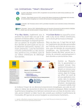 La piste du partage
02
29
ǘǘ Le Blue Button, implémenté pour la
première fois durant l’été 2010 par le De-
partment of Veterans Affairs, s’est considé-
rablement développé. Ce dispositif permet-
tant aux patients de récupérer facilement
leurs données de santé auprès de ceux qui
les détiennent (laboratoires, hôpitaux, pra-
ticiens, pharmacies…), pour les transmettre
à d’autres professionnels ou à des services
tiers, permet en 2014, en théorie, à plus de
150 millions d’Américains de télécharger
leurs données.
ǘǘ Le Green Button est aujourd’hui acces-
sible à plus de 60 millions d’Américains,
sur le site de 48 fournisseurs d’énergie.
Dans ces deux cas, il s’agit bien de facili-
ter l’exploitation des données personnelles
par l’individu, par le biais de services tiers ;
ainsi, pour les données de consommation
énergétique, une fonctionnalité “Green
Button Connect My Data” permet aux in-
dividus de connecter automatiquement à
leurs données un service de leur choix.
Les initiatives “Smart Disclosure”
Comme au Royaume-
Uni, le gouvernement a
souhaité stimuler l'éco-
système d'innovateurs en
lançant un concours pour
le développement d'appli-
cations, Apps for Energy,
qui offrait 100 000$ de
prix aux applications inno-
vantes dans le domaine
de l'énergie. Parmi les ap-
plications récompensées
se trouvent Leafully (met
en évidence l'impact de nos décisions/comportements énergétiques, puis aide ses utili-
sateurs à réaliser des économies et réduire leur empreinte écologique), Melon (compare
la performance énergétique d'un bâtiment commercial avec une base de données natio-
nale, permet d'obtenir un label, fournit des conseils pour améliorer la performance de
l'immeuble), BYI (permet de suivre et budgéter sa consommation facilement)...
•• Légende : le Blue Button, proposé par l’agence de santé L.A. Care Health Plan pour les résidents de Los Angeles	
Source : www.external.lacare.org/memportal/disclaimer
 