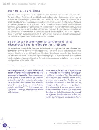 30
Self DATA | Cahier d'exploration MesInfos - 2e
édition
Le contexte réglementaire va dans le sens de la
récupération des données par les individus
La révision en cours de la directive européenne sur la protection des données per-
sonnelles 15
prévoit, parmi d’autres dispositions, “ un accès facilité des individus à leurs
propres données et la possibilité de transférer leurs données personnelles d’un fournisseur
de services à un autre. ” Sans aller explicitement jusqu’à la réutilisation de leurs données
par les individus, la proposition de la Commission européenne installe un contexte qui la
rend possible, voire inéluctable.
π Au Royaume-Uni, à l’issue de la consul-
tation nationale menée pendant l’été 2012
autour du projet Midata, le gouvernement
s’est donné le droit d’exiger de certaines
entreprises qu’elles mettent à disposition
de leurs clients les données dont elles dis-
posent sur eux, dans un format “ lisible
par des machines ” 06
. Trois domaines sont
concernés : l’énergie, la téléphonie mobile
et la banque. 06
π En France, la mission d’expertise sur
la  “ fiscalité de l’économie numérique ”
confiée au conseiller d’Etat Pierre Collin et
à l’inspecteur des Finances Nicolas Colin,
propose une imposition fondée sur les
données personnelles collectées par les
entreprises du numérique – et qui devien-
drait dégressive à mesure que ces entre-
prises donneraient plus de contrôle sur ces
données aux individus concernés, jusqu’à
partager ces données avec eux et leur per-
mettre de s’en servir à leurs propres fins 17
.
Open Data : le précédent
Les deux pays en pointe sur la restitution des données personnelles aux individus,
Royaume-Uni et Etats-Unis, le sont également sur l’ouverture des données gérées par les
administrations publiques (open data). Cela n’a rien de fortuit. L’open data transforme le
droit très établi d’accès aux documents administratifs (Freedom of Information Act dans
les pays anglo-saxons, loi de 1978 dite “ CADA ” en France) en un droit de réutilisation des
données, qui suppose que celles-ci soient accessibles de manière dématérialisée, sur des
serveurs. De la même manière, la restitution aux individus des données personnelles qui
les concernent transformerait le “ droit d’accès et de rectification ” de la loi “ Informa-
tique et libertés ” (qui date également de 1978), et ses équivalents dans d’autres pays, en
un droit de récupération et de réutilisation des données.
06.	 ’Enterprise and Regulatory Reform Act, 2013
 