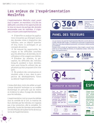 34
Self DATA | Cahier d'exploration MesInfos - 2e
édition
Les enjeux de l’expérimentation
MesInfos
L’expérimentation MesInfos visait avant
tout à repérer, en marchant, à la fois les
difficultés concrètes et les opportunités de
la mise en oeuvre du partage des données
personnelles avec les individus. Il s’agis-
sait, à travers cette expérimentation :
ǚǚ D'identifier et analyser les applica-
tions innovantes qui émergent autour
des données mises à disposition des
individus, avec un objectif quantita-
tif d’au moins 10 prototypes et 40
concepts de service.
ǚǚ De mesurer les opportunités, les
risques et les difficultés concrètes
pour les détenteurs de données, les ré-
utilisateurs et les usagers eux-mêmes.
ǚǚ D'évaluer les attentes, la per-
ception, les difficultés des individus
lorsqu'ils accèdent à leurs données,
mais aussi lorsqu’ils utilisent des ap-
plications qui leur proposent d’en tirer
parti.
ǚǚ De produire des connaissances et
résultats utiles à tous, dans la pers-
pective de développements futurs
au-delà de l’expérimentation.
L’enjeu était donc moins de valider un quel-
conque dispositif technique ou un modèle
économique en particulier que de mettre
en évidence la valeur d’usage des données
pour les individus.
L'expérimentations'estenrevancheréalisée
sous le contrôle de la Cnil : la maîtrise de
leurs données par les individus ne s'oppose
pas à leur protection, elle la complète. En
particulier, toutes les données personnelles
ont été effacées de la plate-forme de test au
terme de l'expérimentation.
 