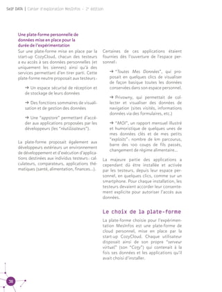 38
Self DATA | Cahier d'exploration MesInfos - 2e
édition
Une plate-forme personnelle de
données mise en place pour la
durée de l’expérimentation
Sur une plate-forme mise en place par la
start-up CozyCloud, chacun des testeurs
a eu accès à ses données personnelles (et
uniquement les siennes) ainsi qu’à des
services permettant d’en tirer parti. Cette
plate-forme neutre proposait aux testeurs :
ǘǘ Un espace sécurisé de réception et
de stockage de leurs données
ǘǘ Des fonctions sommaires de visuali-
sation et de gestion des données
ǘǘ Une “appstore” permettant d’accé-
der aux applications proposées par les
développeurs (les “réutilisateurs”).
La plate-forme proposait également aux
développeurs extérieurs un environnement
de développement et d’exécution d’applica-
tions destinées aux individus testeurs : cal-
culateurs, comparateurs, applications thé-
matiques (santé, alimentation, finances…).
Certaines de ces applications étaient
fournies dès l’ouverture de l'espace per-
sonnel :
ǘǘ “Toutes Mes Données”, qui pro-
posait en quelques clics de visualiser
de façon basique toutes les données
conservées dans son espace personnel.
ǘǘ Privowny, qui permettait de col-
lecter et visualiser des données de
navigation (sites visités, informations
données via des formulaires, etc.)
ǘǘ “MOI”, un rapport mensuel illustré
et humoristique de quelques unes de
mes données clés et de mes petits
“exploits” : nombre de km parcourus,
barre des 100 coups de fils passés,
changement de régime alimentaire…
La majeure partie des applications a
cependant dû être installée et activée
par les testeurs, depuis leur espace per-
sonnel, en quelques clics, comme sur un
smartphone. Pour chaque installation, les
testeurs devaient accorder leur consente-
ment explicite pour autoriser l’accès aux
données.
Le choix de la plate-forme
La plate-forme choisie pour l’expérimen-
tation MesInfos est une plate-forme de
cloud personnel, mise en place par la
start-up CozyCloud. Chaque utilisateur
disposait ainsi de son propre “serveur
virtuel” (son “Cozy”) qui contenait à la
fois ses données et les applications qu’il
avait choisi d’installer.
 