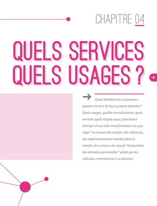 QUELS SERVICES
  QUELS USAGES ? d
QUELS SERVICES
  QUELS USAGES ?
ǘǘ Quels bénéfices les utilisateurs
peuvent-ils tirer de leurs propres données ?
Quels usages, quelles connaissances, quels
services, quels risques aussi, pourraient
émerger d’une telle transformation du pay-
sage ? Au travers des projets, des réflexions,
des expérimentations menées dans le
monde, les contours du nouvel “écosystème
des données personnelles” piloté par les
individus commencent à se dessiner.
CHAPITRE 04
 