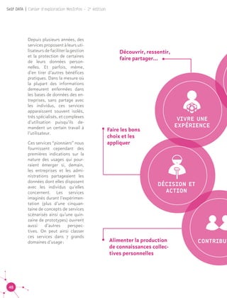 48
Self DATA | Cahier d'exploration MesInfos - 2e
édition
VIVRE UNE
EXPÉRIENCE
DÉCISION ET
ACTION
CONTRIBUTAlimenter la production
de connaissances collec-
tives personnelles
Faire les bons
choix et les
appliquer
Découvrir, ressentir,
faire partager...
Depuis plusieurs années, des
services proposent à leurs uti-
lisateurs de faciliter la gestion
et la protection de certaines
de leurs données person-
nelles. Et parfois, même,
d’en tirer d’autres bénéfices
pratiques. Dans la mesure où
la plupart des informations
demeurent enfermées dans
les bases de données des en-
treprises, sans partage avec
les individus, ces services
apparaissent souvent isolés,
très spécialisés, et complexes
d’utilisation puisqu’ils de-
mandent un certain travail à
l’utilisateur.
Ces services “pionniers” nous
fournissent cependant des
premières indications sur la
nature des usages qui pour-
raient émerger si, demain,
les entreprises et les admi-
nistrations partageaient les
données dont elles disposent
avec les individus qu’elles
concernent. Les services
imaginés durant l’expérimen-
tation (plus d’une cinquan-
taine de concepts de services
scénarisés ainsi qu’une quin-
zaine de prototypes) ouvrent
aussi d’autres perspec-
tives. On peut ainsi classer
ces services dans 7 grands
domaines d’usage :
 