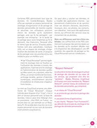 QUELS SERVICES, POUR QUELS USAGES ?
04
51
Certaines PDS administrent tout type de
données. En Grande-Bretagne, Mydex
offre par exemple un espace personnel de
stockage, d’organisation et de partage de
données personnelles de manière cryptée
et sécurisée. Les utilisateurs pourront
choisir les données qu’ils souhaitent
partager, avec qui ils les partagent - par
exemple une entreprise - et la durée de
ce partage (pour aussi longtemps qu’ils le
désirent). Aux Etats-Unis, Personal offre
le même type de service. D’autres plates-
formes sont plus spécialisées : CareSync
(US), est un espace de stockage, d’orga-
nisation des données de santé, et propose
de les partager avec ses proches et/ou ses
médecins pour un meilleur suivi.
ǘǘ Le “Cloud Personnel” permet égale-
ment le stockage mais se focalise sur
l’utilisation des données à travers des
applications. Il permet ainsi le stockage
et l’administration de données quelles
qu’elles soient, en y ajoutant, selon les
offres, un certain nombre de fonctions :
archivage durable, gestion d’identités
numériques, environnement sécurisé
d’installation et d’exécution d’applica-
tions tierces…
La start-up CozyCloud propose une plate-
forme de “Cloud Personnel”. Chaque
individu peut disposer d’un “Cozy”, c’est à
dire un serveur personnel avec sa base de
données. Celui-ci peut être hébergé chez
un prestataire - chez OVH, en France - ou
encore chez soi, par exemple sur un Rasp-
berry Pi. On accède dans tous les cas à son
espace personnel via son nom de domaine
(nom-prenom.cozycloud.cc).
On peut alors y stocker ses données, et
y installer des applications internes - qui
permettront d’administrer et de synchro-
niser ses dossiers (factures, documents,
musiques, etc), ses photos, ses contacts,
son calendrier - mais aussi des applications
tierces, qui offriront des services issus du
croisement de ces données.
Mais ces différences sont loin d’être sta-
bilisées. Les coffres-forts et les PDS com-
mencent à proposer des services basés sur
les données qu’ils stockent (Mydex met
à la disposition des développeurs une API
ouverte) ; les capacités de partage sur les
Cloud Personnel vont en s’améliorant…
“Respect Network”
La sécurité en termes de stockage et surtout
de partage des données est au coeur de
ces services, qui proposent d’en être les
“gardiens”. Mydex, Personal, CozyCloud
et d’autres sont ainsi membres du “Respect
Network”, premier réseau de confiance sur
les données personnelles, qui comprend :
•	un réseau de “Cloud Personnel”
•	un protocole qui sécurise le partage des
données
•	une plate-forme d’applications
•	une charte, “Respect Trust Framework”,
qui détaille les principes du stockage et du
partage des données personnelles
 