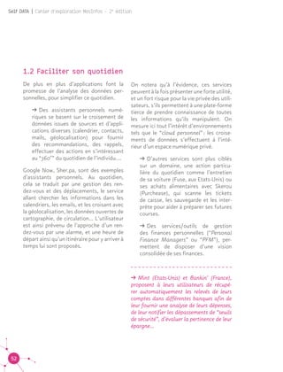 52
Self DATA | Cahier d'exploration MesInfos - 2e
édition
1.2 Faciliter son quotidien
De plus en plus d’applications font la
promesse de l’analyse des données per-
sonnelles, pour simplifier ce quotidien.
ǘǘ Des assistants personnels numé-
riques se basent sur le croisement de
données issues de sources et d’appli-
cations diverses (calendrier, contacts,
mails, géolocalisation) pour fournir
des recommandations, des rappels,
effectuer des actions en s’intéressant
au “360°” du quotidien de l’individu.…
Google Now, Sher.pa, sont des exemples
d’assistants personnels. Au quotidien,
cela se traduit par une gestion des ren-
dez-vous et des déplacements, le service
allant chercher les informations dans les
calendriers, les emails, et les croisant avec
la géolocalisation, les données ouvertes de
cartographie, de circulation… L’utilisateur
est ainsi prévenu de l’approche d’un ren-
dez-vous par une alarme, et une heure de
départ ainsi qu’un itinéraire pour y arriver à
temps lui sont proposés.
On notera qu’à l’évidence, ces services
peuvent à la fois présenter une forte utilité,
et un fort risque pour la vie privée des utili-
sateurs, s’ils permettent à une plate-forme
tierce de prendre connaissance de toutes
les informations qu’ils manipulent. On
mesure ici tout l’intérêt d’environnements
tels que le “cloud personnel” : les croise-
ments de données s’effectuent à l’inté-
rieur d’un espace numérique privé.
ǘǘ D’autres services sont plus ciblés
sur un domaine, une action particu-
lière du quotidien comme l’entretien
de sa voiture (Fuse, aux Etats-Unis) ou
ses achats alimentaires avec Skerou
(Purchease), qui scanne les tickets
de caisse, les sauvegarde et les inter-
prète pour aider à préparer ses futures
courses.
ǘǘ Des services/outils de gestion
des finances personnelles (“Personal
Finance Managers” ou “PFM”), per-
mettent de disposer d’une vision
consolidée de ses finances.
ǘǘ Mint (Etats-Unis) et Bankin’ (France),
proposent à leurs utilisateurs de récupé-
rer automatiquement les relevés de leurs
comptes dans différentes banques afin de
leur fournir une analyse de leurs dépenses,
de leur notifier les dépassements de “seuils
de sécurité”, d’évaluer la pertinence de leur
épargne…
 