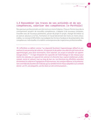 QUELS SERVICES, POUR QUELS USAGES ?
04
53
1.3 Rassembler les traces de ses activités et de ses
compétences, valoriser des compétences (e-Portfolio)
Nos parcours professionnels sont de moins en moins linéaires. Chacun d’entre nous devra
constamment acquérir de nouvelles compétences, s’adapter à de nouveaux contextes,
travailler avec de nouveaux partenaires, passer de projet en projet, changer de métier ou
en exercer plusieurs à la fois. Formation et travail deviennent de moins en moins disso-
ciables. Le concept d’ePortfolio vise à adapter les formes d’analyse et de présentation des
compétences individuelles à la réalité contemporaine des trajectoires professionnelles.
ǘǘ L’ePortfolio se définit comme “un dispositif facilitant l’apprentissage réflexif en per-
mettant à une personne de collecter, d’organiser et de publier une sélection de traces de ses
apprentissages, pour faire reconnaître, voire valoriser, ses acquis et planifier ses appren-
tissages futurs.” 10
Il s’agit d’exploiter les capacités de l’informatique et des réseaux pour
mettre les individus en capacité de valoriser et d’enrichir leur capital intellectuel, profes-
sionnel, social et culturel, tout au long de leur vie. Les fonctions du ePortfolio associent
étroitement la collecte et l’agrégation d’informations, leur analyse réflexive, et la présenta-
tion contrôlée des facettes de l’individu qui lui sembleront les mieux adaptées à un contexte
donné : un CV, une plaquette, une bio dans un site communautaire…10
10.	 Source : Europortfolio
 