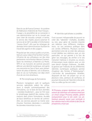 QUELS SERVICES, POUR QUELS USAGES ?
04
57
Dans le cas de France Connect - le système
de fédération d'identité de l'Etat français -
l’usager a la possibilité de se connecter à
une administration qui ne le connaît pas
sans créer de nouveau compte. A terme,
le service des impôts pourra autoriser le
service de la CAF à accéder à l'information
“revenu fiscal”, afin que les échanges de
données entre administrations facilitent le
travail des agents et des usagers.
Propulsé par des acteurs publics et privés,
Idenum a pour objectif de faciliter l’authen-
tification de ses utilisateurs sur des sites
partenaires via le bouton Idenum Connect.
Seuls les émetteurs d’identité (La Poste,
SFR et Les huissiers de Justice) peuvent
délivrer une identité numérique, soit après
une rencontre en face à face, avec présen-
tation de pièce d’identité, soit à distance,
dans le cas où l’utilisateur est déjà client
d’un de ces trois émetteurs.
ǘǘ Pré-remplissage de formulaires
Plusieurs navigateurs web et quelques
services spécialisés aident les utilisa-
teurs à remplir automatiquement des
formulaires, sur la base de leurs données
- stockées localement -, pour en finir avec
le remplissage répétitif des mêmes infor-
mations dans divers formulaires. Au-delà
de leurs bénéfices en termes de commo-
dité, ces services peuvent se marier avec
d’autres fonctions destinées à contrôler
les données transmises ou non…
ǘǘ Identités spécialisées ou jetables
Il est souvent indispensable de pouvoir se
créer des “identités” multiples, durables
ou non, pour gérer de manière étanche
ses relations avec différents interlocu-
teurs, ou son existence publique dans
ces cercles différents. Plusieurs services
permettent ainsi de se créer des adresses
e-mail dédiées aux relations avec un site
particulier, ce qui permet à la fois de
gérer ses messages, de vérifier si le site
transmet l’adresse à d’autres ou encore,
d’interrompre toute relation avec un site
sans devoir changer d’adresse... Au-delà,
la gestion par l’individu de ses différentes
identités numériques publiques permet
d’explorer des formes d’“hétéronymat”,
c’est-à-dire de pseudonymes durables,
disposant de leur vie propre sur un ou
plusieurs sites, porteurs de confiance, et
pourtant dissociés de l’identité civile de de
celui ou celles qui les ont créés.11
ǘǘ Privowny propose également aux utili-
sateurs de substituer une adresse email par
un email unique Privowny jetable, généré
exclusivement pour le site visité. Les uti-
lisateurs peuvent savoir avec certitude si
leur adresse mail a été utilisée à des fins de
prospection, et par qui.11
11.	 Voir “L’homonyme d’hétéronyme”, Internet Actu, 2009			 http://www.
InternetActu.net/2009/07/15/lhomonyme-dheteronyme	
 