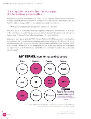 58
Self DATA | Cahier d'exploration MesInfos - 2e
édition
•	 Légende : “Myterms”, par Mary Hodder. Exemple de travail proposé par le Respect Network
autour des Conditions Générales d’Utilisation des données de l’individu
2.3 Simplifier et contrôler les échanges
d’informations personnelles
Certains concepts de services et outils visent à la fois à permettre aux individus de choisir
quelles informations ils transmettront ou non à des tiers qui les leur demandent, et à leur
faciliter la tâche lorsqu’ils font le choix de partager des informations :
ǘǘ Négociation et contrôle des données transmises à des tiers
Plusieurs outils et standards 12
ont été proposés dans le but de normaliser le dialogue
entre un individu et un service qui souhaite obtenir des données de sa part - sans grand
succès pour l’instant, faute d’adoption de la part des organisations.
Les promoteurs du concept de VRM (Vendor Relationship Management) vont plus loin,
en imaginant que ce serait demain aux organisations qui réclament des données de signer
(numériquement) la “charte d’utilisation” des données que l’individu leur propose, plutôt
que l’inverse. Ces services n'existent pas encore, en revanche quelques-uns permettent
de reprendre un certain contrôle sur les conditions générales d’utilisation (CGU) des sites
et des “apps”. 12
12.	 En particulier les “Infocards”
 