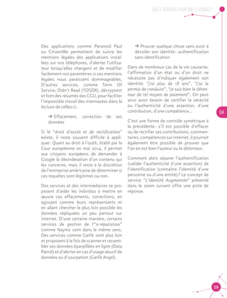QUELS SERVICES, POUR QUELS USAGES ?
04
59
Des applications comme Paranoid Paul
ou CitizenMe permettent de suivre les
mentions légales des applications instal-
lées sur nos téléphones, d’alerter l’utilisa-
teur lorsqu'elles changent et de modifier
facilement nos paramètres si ces mentions
légales nous paraissent dommageables.
D’autres services, comme Term Of
Service, Didn’t Read (TOSDR), décryptent
et font des résumés des CGU, pour faciliter
l’impossible travail des internautes dans la
lecture de celles-ci.
ǘǘ Effacement, correction de ses
données
Si le “droit d’accès et de rectification”
existe, il reste souvent difficile à appli-
quer. Quant au droit à l’oubli, établi par la
Cour européenne en mai 2014, il permet
aux citoyens européens de demander à
Google la désindexation d’un contenu qui
les concerne, mais il reste à la discrétion
de l’entreprise américaine de déterminer si
ces requêtes sont légitimes ou non.
Des services et des intermédiaires se pro-
posent d’aider les individus à mettre en
œuvre ces effacements, corrections, en
agissant comme leurs représentants et
en allant chercher le plus loin possible les
données répliquées un peu partout sur
internet. D’une certaine manière, certains
services de gestion de l’“e-réputation”
comme Naymz vont dans le même sens.
Des services comme Garlik vont plus loin
et proposent à la fois de scanner et rassem-
bler ses données éparpillées en ligne (Data
Patrol) et d’alerter en cas d’usage abusif de
données ou d’usurpation (Garlik Angel).
ǘǘ Prouver quelque chose sans avoir à
dévoiler son identité : authentification
sans identification		
Dans de nombreux cas de la vie courante,
l’affirmation d’un état ou d’un droit ne
nécessite pas d’indiquer également son
identité: “j’ai plus de 18 ans”, “j’ai le
permis de conduire”, “je suis bien le déten-
teur de tel moyen de paiement”. On peut
ainsi avoir besoin de certifier la véracité
ou l’authenticité d’une assertion, d’une
contribution, d’une compétence...
C’est une forme de contrôle symétrique à
la précédente : s’il est possible d’effacer
ou de rectifier ses contributions, commen-
taires, compétences sur internet, il pourrait
également être possible de prouver que
l’on en est bien l’auteur ou le détenteur.
Comment alors séparer l’authentification
(valider l’authenticité d’une assertion) de
l’identification (connaître l’identité d’une
personne ou d’une entité) ? Le concept de
service “L’Identité Augmentée” présenté
dans le zoom suivant offre une piste de
réponse.
 