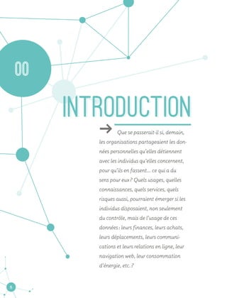 6
ǘǘ Que se passerait-il si, demain,
les organisations partageaient les don-
nées personnelles qu’elles détiennent
avec les individus qu’elles concernent,
pour qu’ils en fassent... ce qui a du
sens pour eux ? Quels usages, quelles
connaissances, quels services, quels
risques aussi, pourraient émerger si les
individus disposaient, non seulement
du contrôle, mais de l’usage de ces
données : leurs finances, leurs achats,
leurs déplacements, leurs communi-
cations et leurs relations en ligne, leur
navigation web, leur consommation
d’énergie, etc. ?
INTRODUCTIONINTRODUCTION
00
 