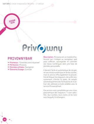60
Self DATA | Cahier d'exploration MesInfos - 2e
édition
PRIVOWNYBAR
ǘǘ Promesse : “Contrôlez votre vie privée”
ǘǘ Porteur(s) : Privowny
ǘǘ Données utilisées : Navigation
ǘǘ Domaine d’usage : Contrôle
ZOOM
SUR
Description : Privowny est un module d’ex-
tension qui s’intègre au navigateur web
pour collecter, sauvegarder et contrôler
ses traces numériques dans une base de
données personnelle.
Il devient facile et automatique de récupé-
rer ses traces numériques et de les stocker,
mais le service offre également la possibi-
lité de bloquer les traqueurs, de surfer ano-
nymement, d’éviter le spam, de remplir
automatiquement des formulaires et d’uti-
liser des adresses e-mails jetables avec le
service PrivownyEmail.
Ces actions sont complétées par une vision
panoramique des traqueurs. Y sont spéci-
fiés : leur nombre, leurs noms, et les tiers
avec lesquels ils échangent.
 