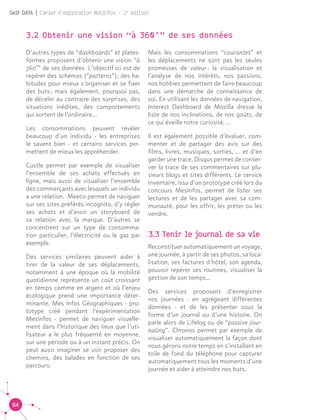 64
Self DATA | Cahier d'exploration MesInfos - 2e
édition
3.2 Obtenir une vision “à 360°” de ses données
D’autres types de “dashboards” et plates-
formes proposent d’obtenir une vision “à
360°” de ses données. L’objectif ici est de
repérer des schémas (“patterns”), des ha-
bitudes pour mieux s’organiser et se fixer
des buts ; mais également, pourquoi pas,
de déceler au contraire des surprises, des
situations inédites, des comportements
qui sortent de l’ordinaire…
Les consommations peuvent révéler
beaucoup d’un individu - les entreprises
le savent bien - et certains services per-
mettent de mieux les appréhender.
Custle permet par exemple de visualiser
l’ensemble de ses achats effectués en
ligne, mais aussi de visualiser l’ensemble
des commerçants avec lesquels un individu
a une relation. Meeco permet de naviguer
sur ses sites préférés incognito, d’y régler
ses achats et d’avoir un storyboard de
sa relation avec la marque. D’autres se
concentrent sur un type de consomma-
tion particulier, l’électricité ou le gaz par
exemple.
Des services similaires peuvent aider à
tirer de la valeur de ses déplacements,
notamment à une époque où la mobilité
quotidienne représente un coût croissant
en temps comme en argent et où l’enjeu
écologique prend une importance déter-
minante. Mes Infos Géographiques - pro-
totype créé pendant l’expérimentation
MesInfos - permet de naviguer visuelle-
ment dans l’historique des lieux que l’uti-
lisateur a le plus fréquenté en moyenne,
sur une période ou à un instant précis. On
peut aussi imaginer se voir proposer des
chemins, des balades en fonction de ses
parcours.
Mais les consommations “courantes” et
les déplacements ne sont pas les seules
promesses de valeur : la visualisation et
l’analyse de nos intérêts, nos passions,
nos hobbies permettent de faire beaucoup
dans une démarche de connaissance de
soi. En utilisant les données de navigation,
Interest Dashboard de Mozilla dresse la
liste de nos inclinations, de nos goûts, de
ce qui éveille notre curiosité, ...
Il est également possible d’évaluer, com-
menter et de partager des avis sur des
films, livres, musiques, sorties, ... et d’en
garder une trace. Disqus permet de conser-
ver la trace de ses commentaires sur plu-
sieurs blogs et sites différents. Le service
Inventaire, issu d’un prototype créé lors du
concours MesInfos, permet de lister ses
lectures et de les partager avec sa com-
munauté, pour les offrir, les prêter ou les
vendre.
3.3 Tenir le journal de sa vie
Reconstituer automatiquement un voyage,
une journée, à partir de ses photos, sa loca-
lisation, ses factures d’hôtel, son agenda,
pouvoir repérer ses routines, visualiser la
gestion de son temps…
Des services proposent d’enregistrer
nos journées - en agrégeant différentes
données - et de les présenter sous la
forme d’un journal ou d’une histoire. On
parle alors de Lifelog ou de “passive jour-
naling”. Chronos permet par exemple de
visualiser automatiquement la façon dont
nous gérons notre temps en s'installant en
toile de fond du téléphone pour capturer
automatiquement tous les moments d’une
journée et aider à atteindre nos buts.
 