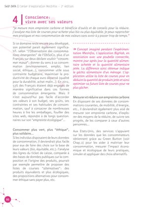 66
Self DATA | Cahier d'exploration MesInfos - 2e
édition
4|Conscience : 						
vivre avec ses valeurs
“Je mesure mon empreinte carbone et bénéficie d’outils et de conseils pour la réduire.
J’analyse ma liste de courses pour acheter plus bio ou plus équitable. Je peux rapprocher
mes pratiques et ma consommation de mes valeurs sans avoir à y passer trop de temps.”
Si ce domaine reste encore peu développé,
son potentiel paraît également significa-
tif : selon “l’Observatoire des consomma-
tions émergentes” de l’ObSoCo, plus d’un
Français sur deux déclare vouloir “consom-
mer mieux” : donner du sens à sa consom-
mation (environnement, emploi, lien
social, éthique...), consommer utile sous
contrainte budgétaire, maximiser la pro-
ductivité de chaque euro dépensé (qualité
pour la durabilité, achat malin...). En 2012,
53% des Français étaient déjà engagés de
manière significative dans ces formes
de consommation émergente. Mais il
n’est aujourd’hui pas facile d’accorder
ses valeurs à son budget, ses goûts, ses
contraintes et ses habitudes de consom-
mation, sauf à consacrer de nombreuses
heures à lire les emballages, fouiller des
sites web, répondre à de longs question-
naires sur son “empreinte écologique”...
Consommer plus vert, plus “éthique”,
plus solidaire...	
Si les individus disposaient de leurs données
de consommation, il deviendrait plus facile
pour eux de faire des choix sur la base de
leurs valeurs (bio, équitable, etc.) : l’analyse
des lignes du ticket de caisse, comparée à
des bases de données publiques sur la com-
position et l’origine des produits, pourrait
par exemple permettre de proposer des
listes de courses “alternatives” : des
produits équivalents et plus écologiques,
des propositions alternatives pour consom-
mer éthique sans payer plus, etc.	
ǘǘ Concept imaginé pendant l’expérimen-
tation MesInfos, L’application BigHab, en
association avec une poubelle connectée,
montre jour après jour la quantité alimen-
taire achetée et la quantité alimentaire
jetée. La différence ainsi obtenue indique
le gâchis alimentaire d’un ménage. L’ap-
plication utilise la liste de courses pour en
déduire la quantité de produits jetés et ainsi
optimiser sa future liste de courses pour ne
plus gâcher.
Mesureretréduiresonempreintecarbone
En disposant de ses données de consom-
mations courantes, de mobilité, d’énergie,
etc., il deviendrait également plus aisé de
mesurer son empreinte carbone, d’explo-
rer des moyens de la réduire, de suivre ses
progrès, de les comparer à ceux d’autres
personnes…
Aux Etats-Unis, des services s’appuient
sur les données que les consommateurs
obtiennent grâce au Green Button (voir
Chap. 2) pour les aider à maîtriser leur
consommation, mesurer l’impact écono-
mique et écologique de leurs pratiques,
simuler et appliquer des choix alternatifs.
 