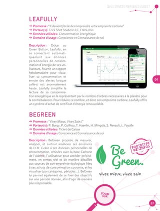 QUELS SERVICES, POUR QUELS USAGES ?
04
67
LEAFULLY
ǘǘ Promesse : “Il devient facile de comprendre votre empreinte carbone”
ǘǘ Porteur(s) : Trick Shot Studios LLC, Etats-Unis
ǘǘ Données utilisées : Consommation énergétique
ǘǘ Domaine d’usage : Conscience et Connaissance de soi
Description : Grâce au
Green Button, Leafully, en
se connectant automati-
quement aux données
personnelles de consom-
mation d’énergie de ses uti-
lisateurs, fournit un rapport
hebdomadaire pour visua-
liser sa consommation et
envoie des alertes lorsque
celle-ci est anormalement
haute. Leafully simplifie la
lecture de sa consomma-
tion énergétique en la représentant par le nombre d’arbres nécessaires à la planète pour
la contrebalancer. Pour réduire ce nombre, et donc son empreinte carbone, Leafully offre
un système d’achat de certificat d’énergie renouvelable.
BEGREEN
ǘǘ Promesse : “Vivez Mieux, Vivez Sain !”
ǘǘ Porteur(s): P. Burgy, P. Guilhou, T. Haenlin, H. Mingoïa, S. Renault, L. Fayolle
ǘǘ Données utilisées : Ticket de Caisse
ǘǘ Domaine d’usage : Conscience et Connaissance de soi
Description : BeGreen propose de mesurer,
analyser, et surtout améliorer ses émissions
de CO2. Grâce à ses données personnelles de
consommation, croisées avec la base Carbone
de l’Ademe, l’utilisateur peut accéder précisé-
ment, en temps réel et de manière détaillée
aux sources de son empreinte écologique liées
à ses achats de consommation courante, et les
visualiser (par catégories, périodes…). BeGreen
lui permet également de se fixer des objectifs
sur une période donnée, afin d’agir de manière
plus responsable.
ZOOM
SUR
 